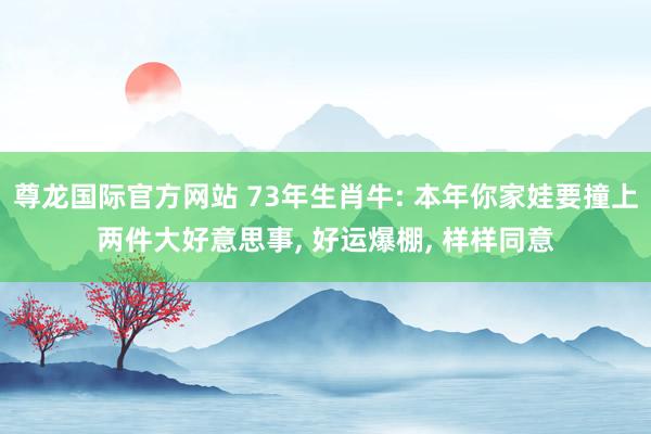 尊龙国际官方网站 73年生肖牛: 本年你家娃要撞上两件大好意思事， 好运爆棚， 样样同意