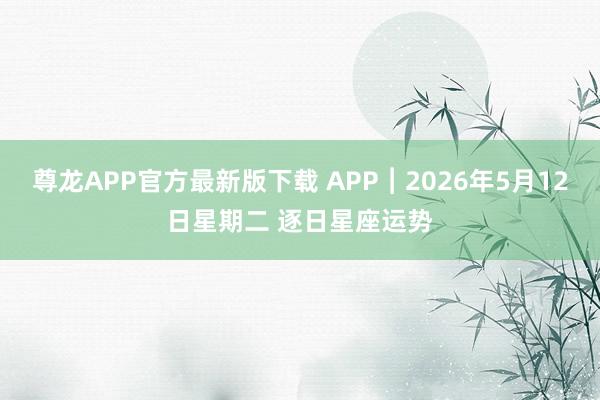 尊龙APP官方最新版下载 APP︱2026年5月12日星期二 逐日星座运势