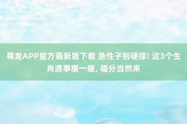 尊龙APP官方最新版下载 急性子别硬撑! 这3个生肖遇事缓一缓, 福分当然来
