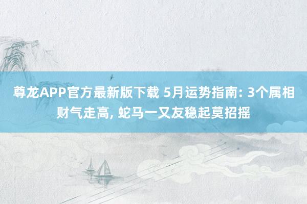 尊龙APP官方最新版下载 5月运势指南: 3个属相财气走高， 蛇马一又友稳起莫招摇