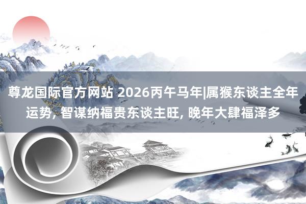 尊龙国际官方网站 2026丙午马年|属猴东谈主全年运势， 智谋纳福贵东谈主旺， 晚年大肆福泽多