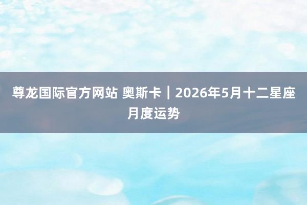 尊龙国际官方网站 奥斯卡︱2026年5月十二星座月度运势