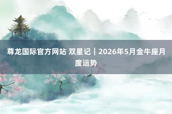 尊龙国际官方网站 双星记︱2026年5月金牛座月度运势