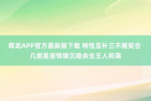 尊龙APP官方最新版下载 特性互补三不雅契合 几组星座情缘沉稳余生王人和蔼