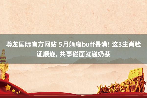 尊龙国际官方网站 5月躺赢buff叠满! 这3生肖验证顺遂, 共事碰面就递奶茶
