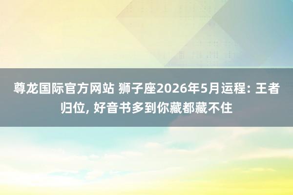 尊龙国际官方网站 狮子座2026年5月运程: 王者归位， 好音书多到你藏都藏不住