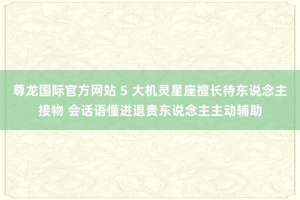 尊龙国际官方网站 5 大机灵星座擅长待东说念主接物 会话语懂进退贵东说念主主动辅助