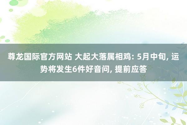 尊龙国际官方网站 大起大落属相鸡: 5月中旬， 运势将发生6件好音问， 提前应答