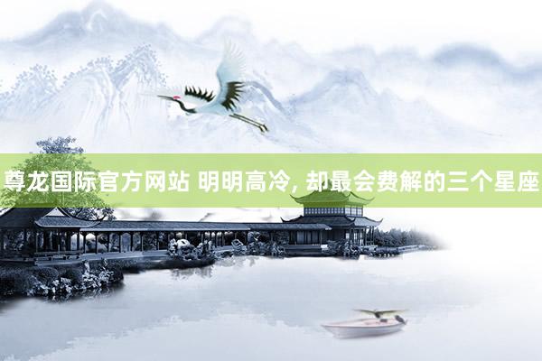 尊龙国际官方网站 明明高冷， 却最会费解的三个星座