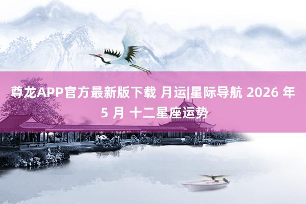 尊龙APP官方最新版下载 月运|星际导航 2026 年 5 月 十二星座运势