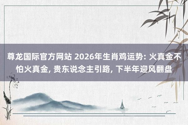 尊龙国际官方网站 2026年生肖鸡运势: 火真金不怕火真金， 贵东说念主引路， 下半年迎风翻盘
