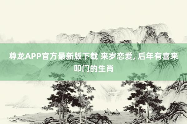尊龙APP官方最新版下载 来岁恋爱， 后年有喜来叩门的生肖