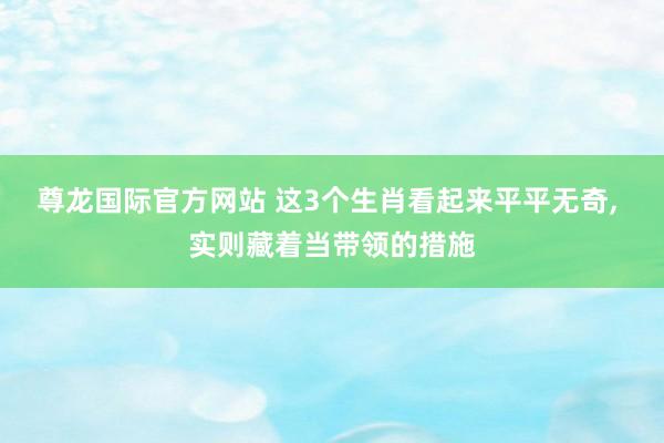尊龙国际官方网站 这3个生肖看起来平平无奇， 实则藏着当带领的措施