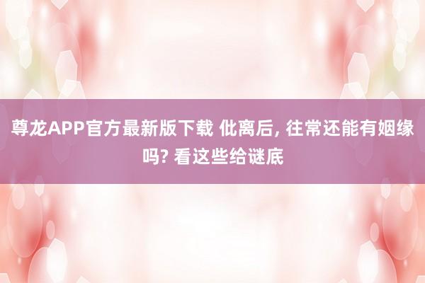 尊龙APP官方最新版下载 仳离后， 往常还能有姻缘吗? 看这些给谜底
