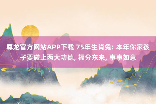 尊龙官方网站APP下载 75年生肖兔: 本年你家孩子要碰上两大功德， 福分东来， 事事如意
