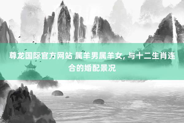 尊龙国际官方网站 属羊男属羊女， 与十二生肖连合的婚配景况