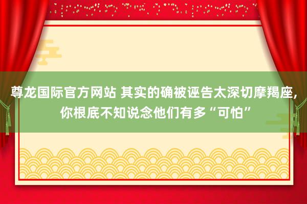 尊龙国际官方网站 其实的确被诬告太深切摩羯座， 你根底不知说念他们有多“可怕”