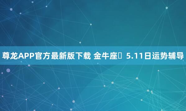 尊龙APP官方最新版下载 金牛座♉5.11日运势辅导