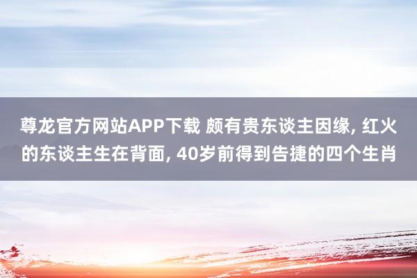 尊龙官方网站APP下载 颇有贵东谈主因缘， 红火的东谈主生在背面， 40岁前得到告捷的四个生肖