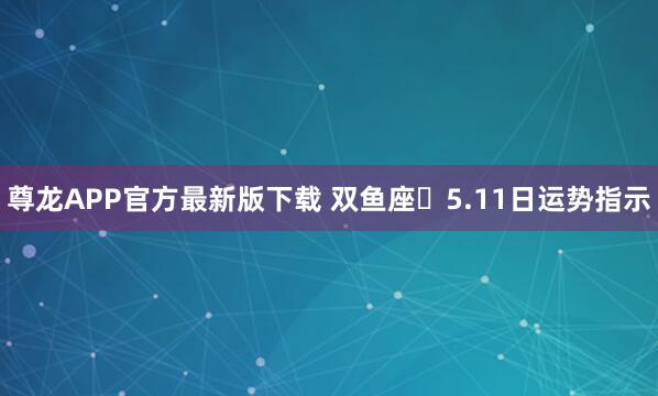 尊龙APP官方最新版下载 双鱼座♓5.11日运势指示