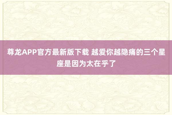 尊龙APP官方最新版下载 越爱你越隐痛的三个星座是因为太在乎了