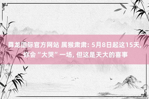尊龙国际官方网站 属猴肃肃: 5月8日起这15天， 你会“大哭”一场， 但这是天大的喜事