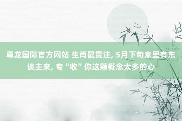 尊龙国际官方网站 生肖鼠贯注， 5月下旬家里有东谈主来， 专“收”你这颗概念太多的心