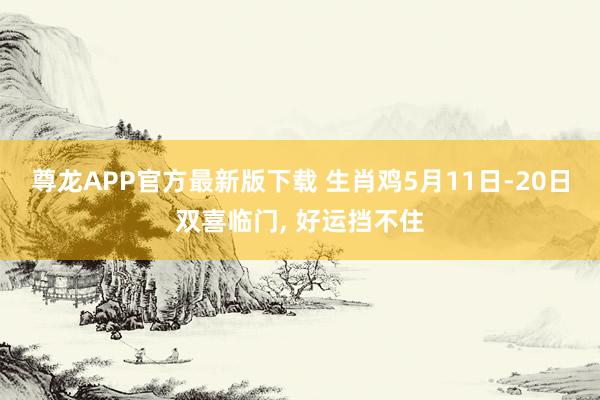 尊龙APP官方最新版下载 生肖鸡5月11日-20日双喜临门， 好运挡不住