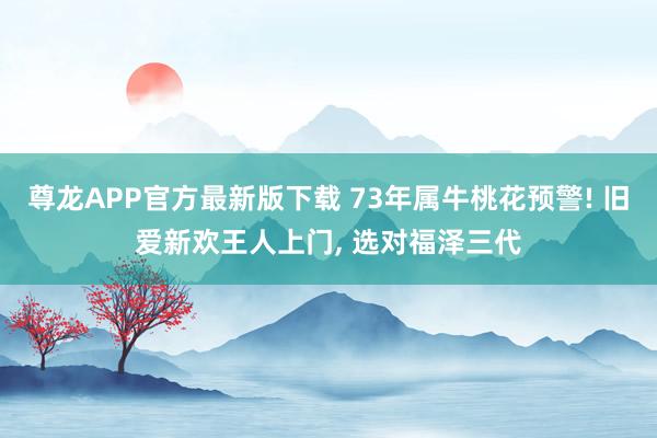 尊龙APP官方最新版下载 73年属牛桃花预警! 旧爱新欢王人上门， 选对福泽三代