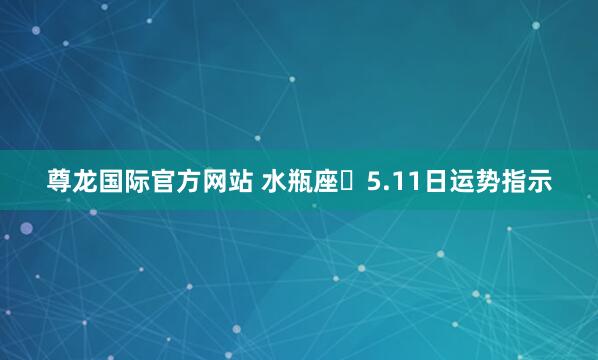 尊龙国际官方网站 水瓶座♒5.11日运势指示