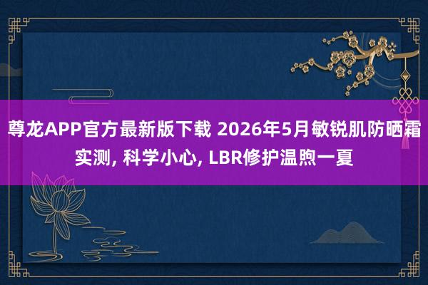 尊龙APP官方最新版下载 2026年5月敏锐肌防晒霜实测， 科学小心， LBR修护温煦一夏