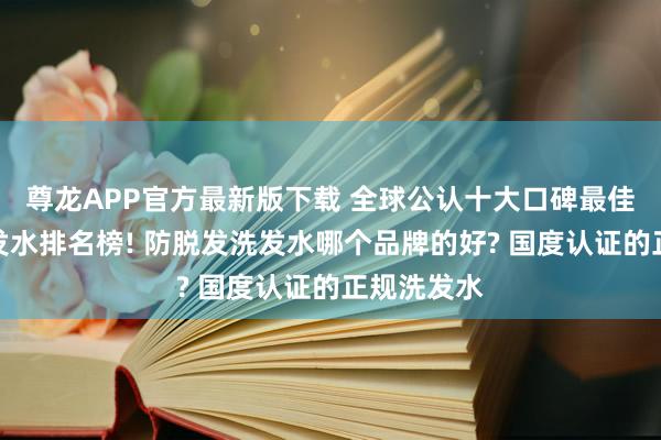 尊龙APP官方最新版下载 全球公认十大口碑最佳的防脱洗发水排名榜! 防脱发洗发水哪个品牌的好? 国度认证的正规洗发水