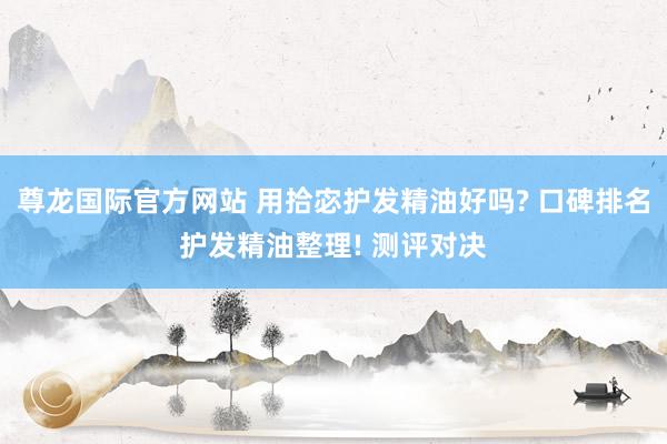 尊龙国际官方网站 用拾宓护发精油好吗? 口碑排名护发精油整理! 测评对决