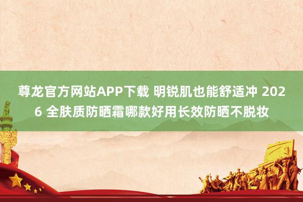 尊龙官方网站APP下载 明锐肌也能舒适冲 2026 全肤质防晒霜哪款好用长效防晒不脱妆