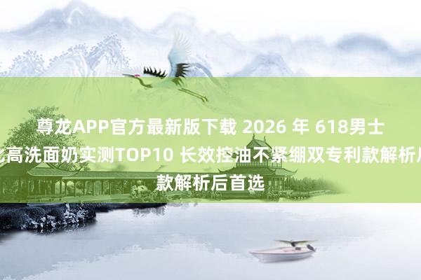 尊龙APP官方最新版下载 2026 年 618男士性价比高洗面奶实测TOP10 长效控油不紧绷双专利款解析后首选