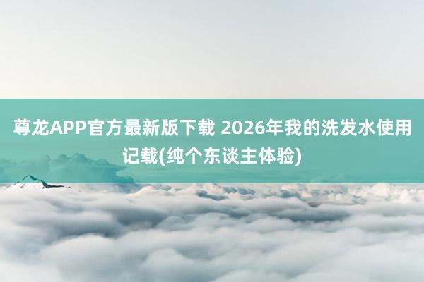 尊龙APP官方最新版下载 2026年我的洗发水使用记载(纯个东谈主体验)