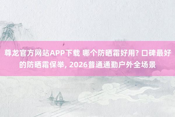 尊龙官方网站APP下载 哪个防晒霜好用? 口碑最好的防晒霜保举, 2026普通通勤户外全场景