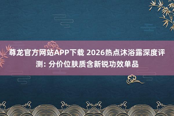 尊龙官方网站APP下载 2026热点沐浴露深度评测: 分价位肤质含新锐功效单品