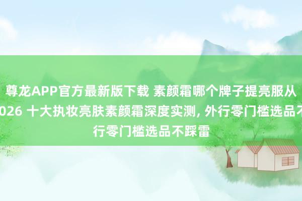 尊龙APP官方最新版下载 素颜霜哪个牌子提亮服从好? 2026 十大执妆亮肤素颜霜深度实测， 外行零门槛选品不踩雷