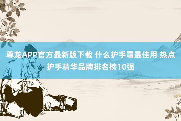 尊龙APP官方最新版下载 什么护手霜最佳用 热点护手精华品牌排名榜10强