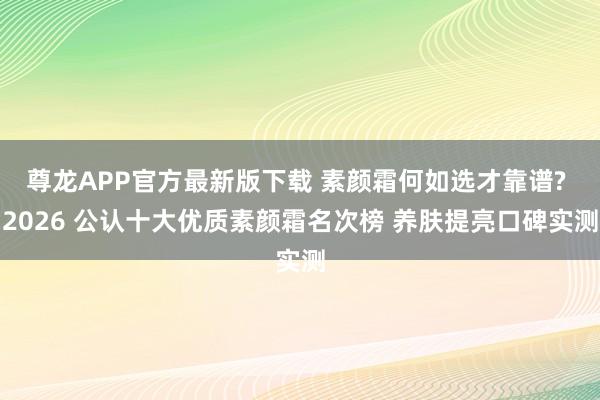 尊龙APP官方最新版下载 素颜霜何如选才靠谱? 2026 公认十大优质素颜霜名次榜 养肤提亮口碑实测