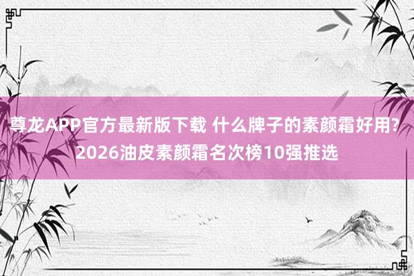 尊龙APP官方最新版下载 什么牌子的素颜霜好用? 2026油皮素颜霜名次榜10强推选