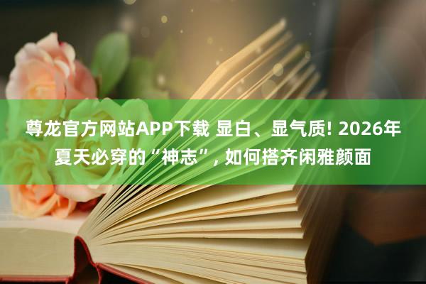 尊龙官方网站APP下载 显白、显气质! 2026年夏天必穿的“神志”， 如何搭齐闲雅颜面