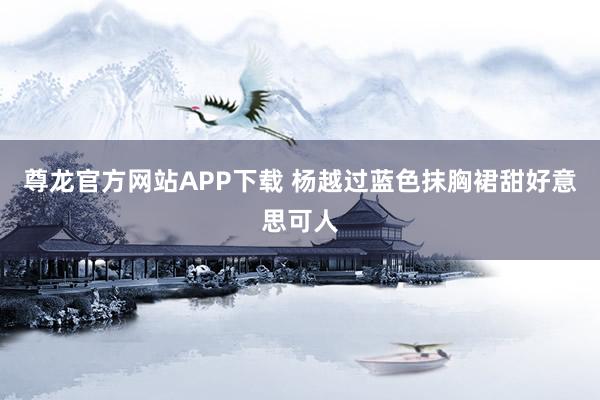 尊龙官方网站APP下载 杨越过蓝色抹胸裙甜好意思可人