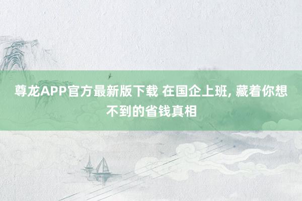 尊龙APP官方最新版下载 在国企上班， 藏着你想不到的省钱真相