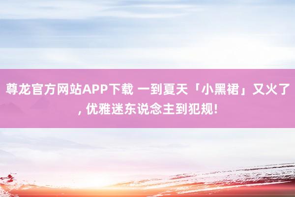 尊龙官方网站APP下载 一到夏天「小黑裙」又火了， 优雅迷东说念主到犯规!