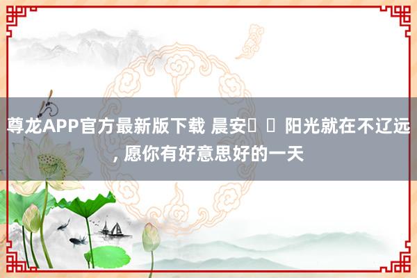 尊龙APP官方最新版下载 晨安❤️阳光就在不辽远，<a href=