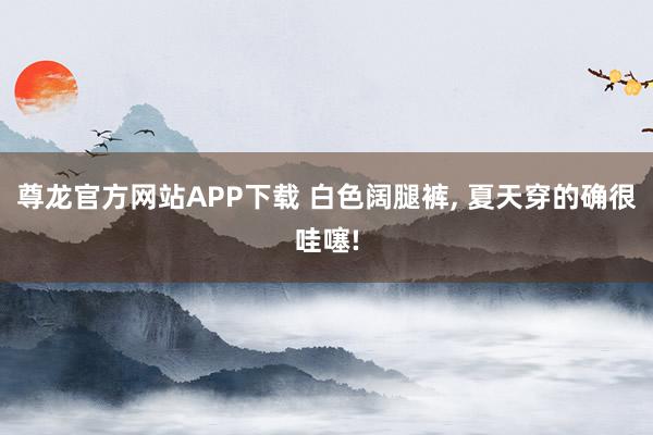 尊龙官方网站APP下载 白色阔腿裤， 夏天穿的确很哇噻!
