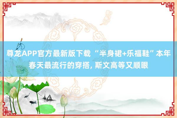 尊龙APP官方最新版下载 “半身裙+乐福鞋”本年春天最流行的穿搭， 斯文高等又顺眼