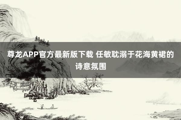 尊龙APP官方最新版下载 任敏耽溺于花海黄裙的诗意氛围